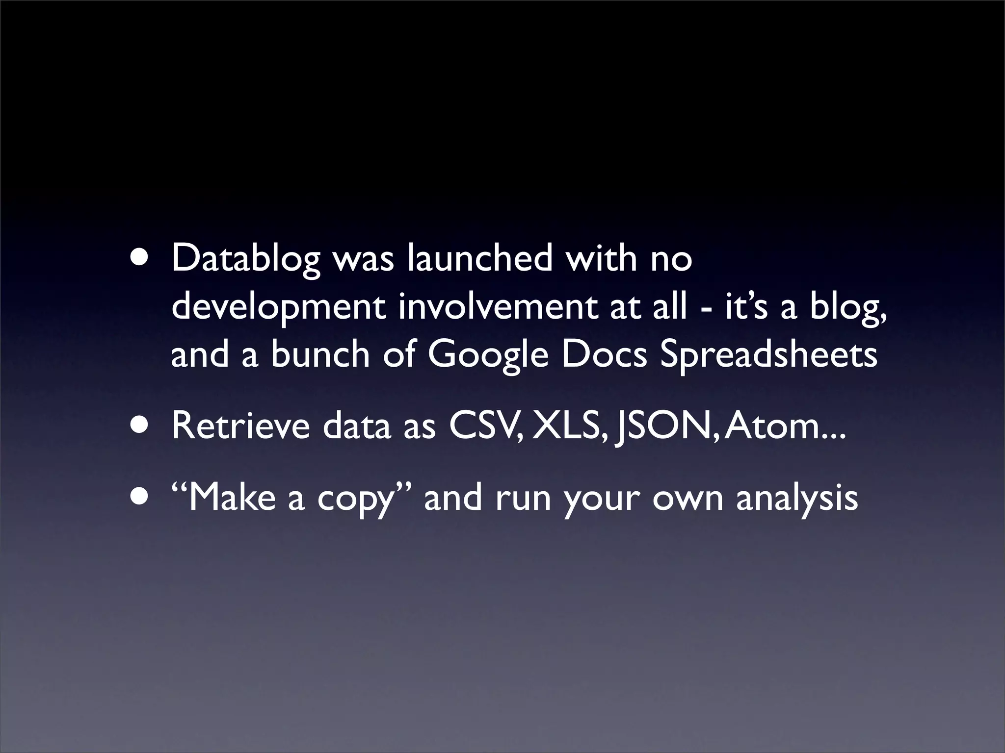 • Datablog was launched with no
development involvement at all - it’s a blog,
and a bunch of Google Docs Spreadsheets
• Retrieve data as CSV, XLS, JSON, Atom...
• “Make a copy” and run your own analysis