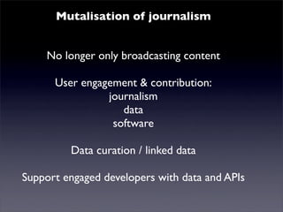 Mutalisation of journalism
   Mutualised news! content
    No longer only broadcasting
      User engagement & contribution:
                journalism
                   data
                 software
         Data curation / linked data
Support engaged developers with data and APIs
 