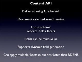 Content API
             Delivered using Apache Solr
     Mutualised news!
          Document oriented search engine
                   Loose schema:
                records, ﬁelds, facets
               Fields can be multi-value
          Supports dynamic ﬁeld generation
Can apply multiple facets in queries faster than RDBMS
 