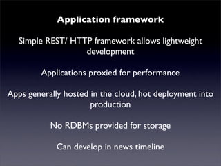 Application framework
   Simple REST/ HTTP news! allows lightweight
      Mutualised framework
                   development
         Applications proxied for performance
Apps generally hosted in the cloud, hot deployment into
                      production
           No RDBMs provided for storage
             Can develop in news timeline
 