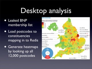 Desktop analysis
• Leaked BNP
  membership list
• Load postcodes to
  constituencies
  mapping in to Redis
• Generate heatmaps
  by looking up all
  12,000 postcodes
 