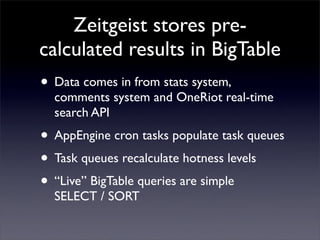 Zeitgeist stores pre-
calculated results in BigTable
• Data comes in from stats system,
  comments system and OneRiot real-time
  search API
• AppEngine cron tasks populate task queues
• Task queues recalculate hotness levels
• “Live” BigTable queries are simple
  SELECT / SORT
 