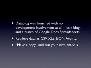 • Datablog was launched with no
  development involvement at all - it’s a blog,
  and a bunch of Google Docs Spreadsheets
• Retrieve data as CSV, XLS, JSON, Atom...
• “Make a copy” and run your own analysis
 