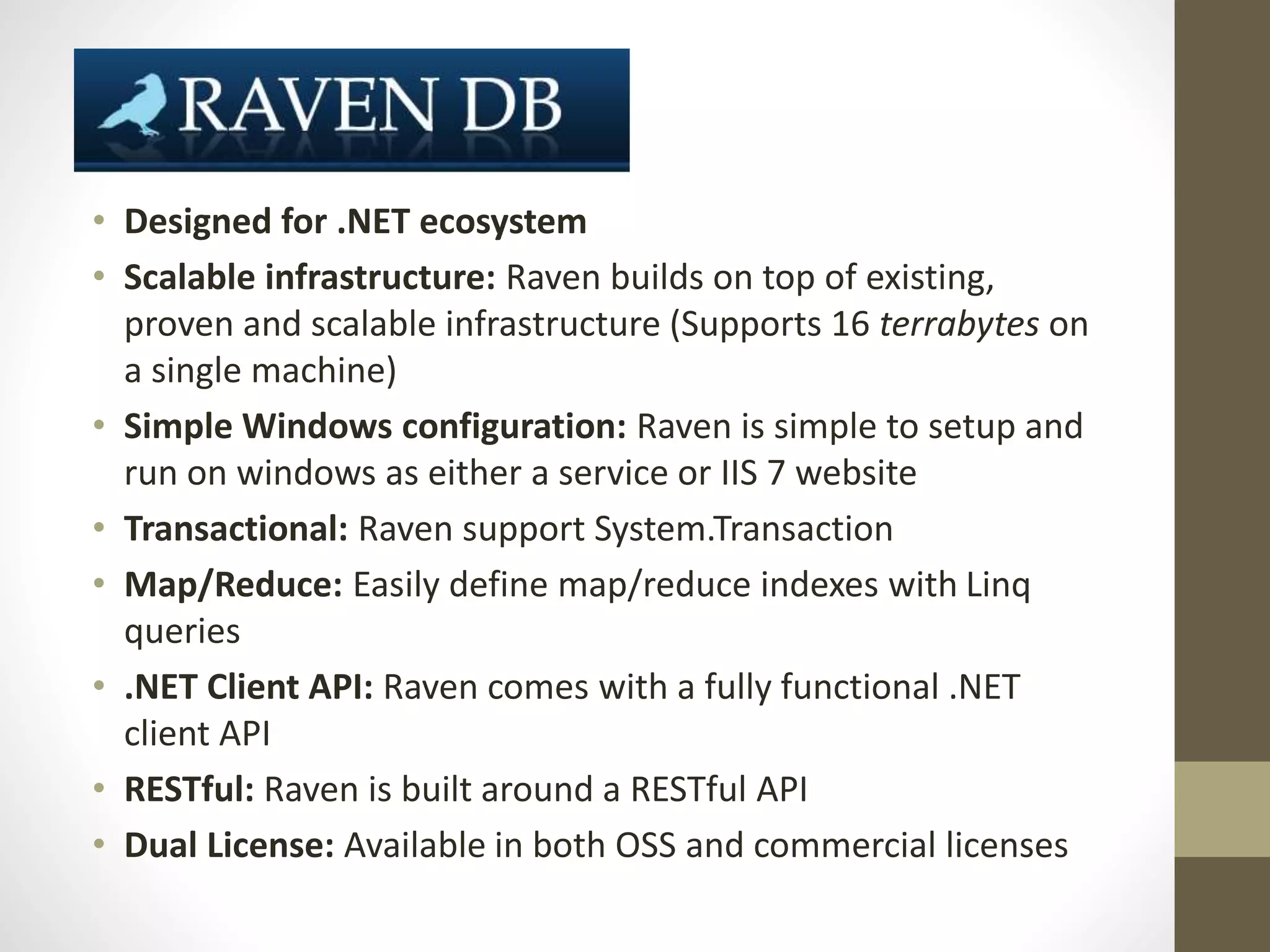 • Designed for .NET ecosystem
• Scalable infrastructure: Raven builds on top of existing,
proven and scalable infrastructure (Supports 16 terrabytes on
a single machine)
• Simple Windows configuration: Raven is simple to setup and
run on windows as either a service or IIS 7 website
• Transactional: Raven support System.Transaction
• Map/Reduce: Easily define map/reduce indexes with Linq
queries
• .NET Client API: Raven comes with a fully functional .NET
client API
• RESTful: Raven is built around a RESTful API
• Dual License: Available in both OSS and commercial licenses
 