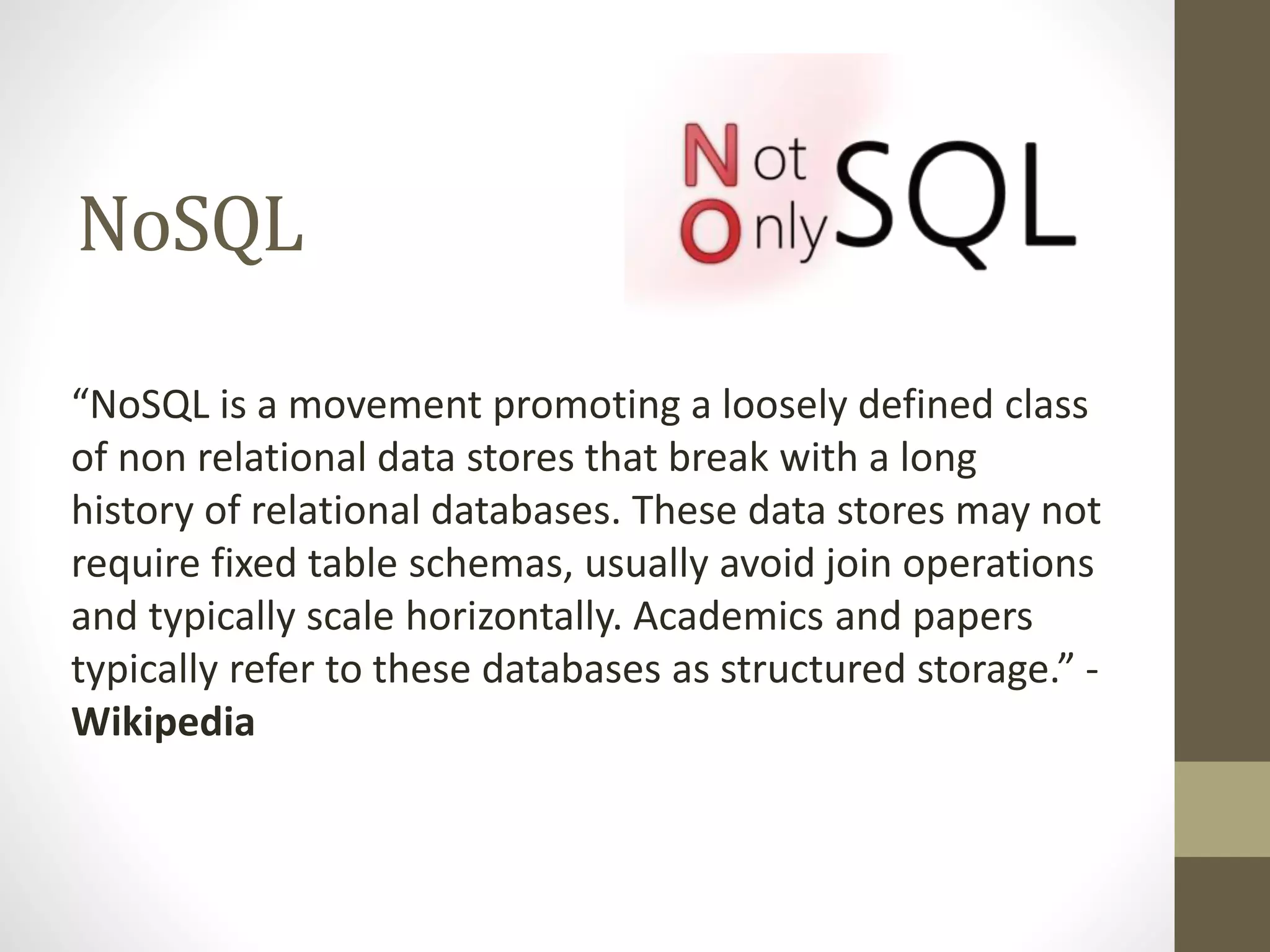 NoSQL
“NoSQL is a movement promoting a loosely defined class
of non relational data stores that break with a long
history of relational databases. These data stores may not
require fixed table schemas, usually avoid join operations
and typically scale horizontally. Academics and papers
typically refer to these databases as structured storage.” -
Wikipedia
 