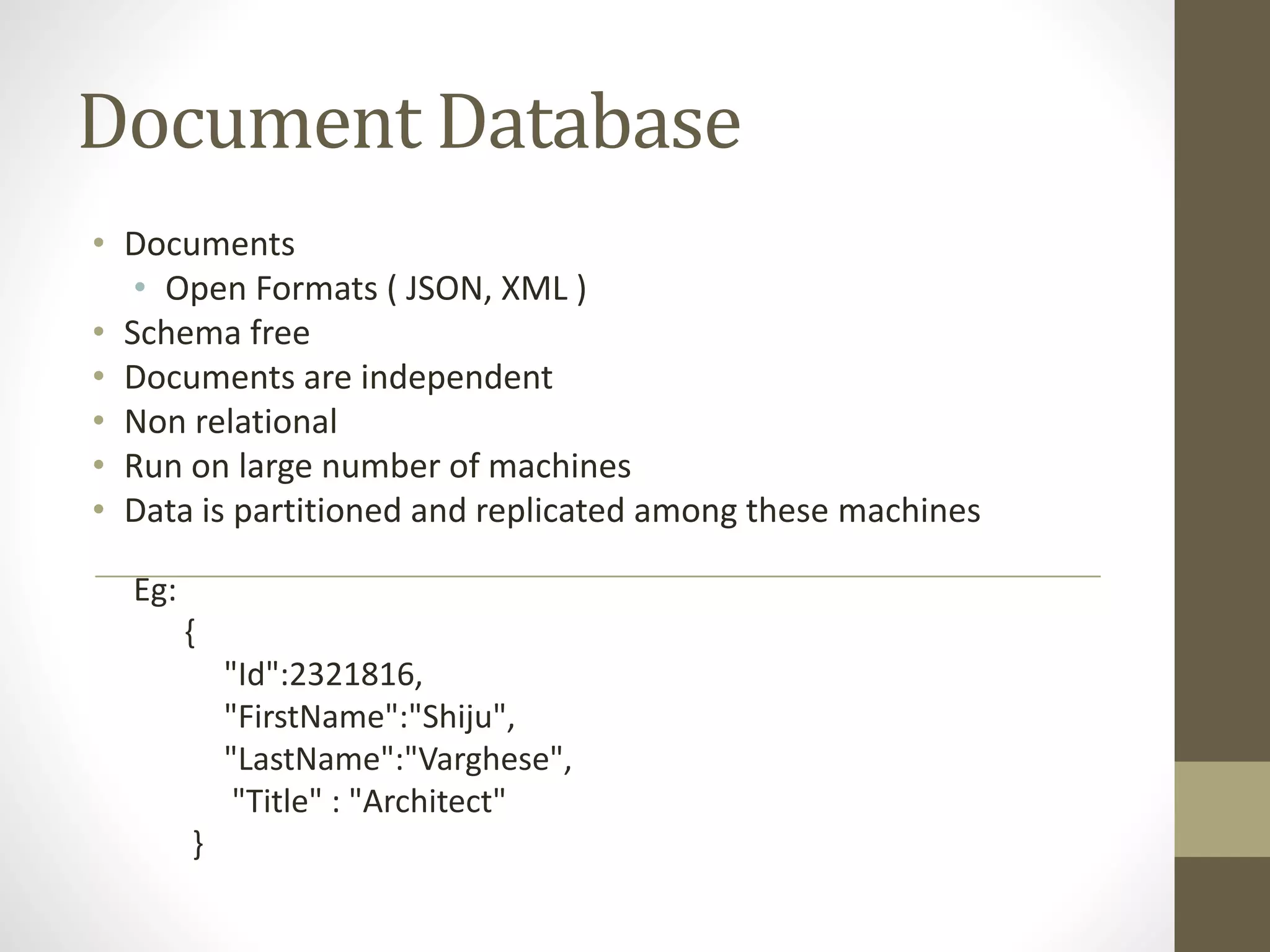 Document Database
• Documents
• Open Formats ( JSON, XML )
• Schema free
• Documents are independent
• Non relational
• Run on large number of machines
• Data is partitioned and replicated among these machines
Eg:
{
"Id":2321816,
"FirstName":"Shiju",
"LastName":"Varghese",
"Title" : "Architect"
}
 