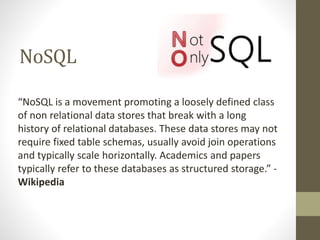 NoSQL
“NoSQL is a movement promoting a loosely defined class
of non relational data stores that break with a long
history of relational databases. These data stores may not
require fixed table schemas, usually avoid join operations
and typically scale horizontally. Academics and papers
typically refer to these databases as structured storage.” -
Wikipedia
 