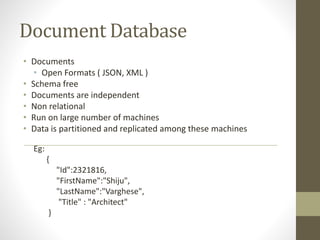 Document Database
• Documents
• Open Formats ( JSON, XML )
• Schema free
• Documents are independent
• Non relational
• Run on large number of machines
• Data is partitioned and replicated among these machines
Eg:
{
"Id":2321816,
"FirstName":"Shiju",
"LastName":"Varghese",
"Title" : "Architect"
}
 