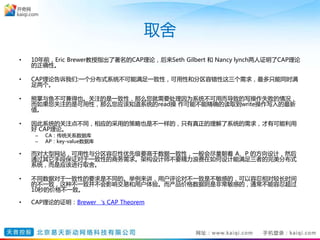 取舍
• 10年前，Eric Brewer教授指出了著名的CAP理论，后来Seth Gilbert 和 Nancy lynch两人证明了CAP理论
的正确性。
• CAP理论告诉我们:一个分布式系统不可能满足一致性，可用性和分区容错性这三个需求，最多只能同时满
足两个。
• 熊掌与鱼不可兼得也。关注的是一致性，那么您就需要处理因为系统不可用而导致的写操作失败的情况，
而如果您关注的是可用性，那么您应该知道系统的read操 作可能不能精确的读取到write操作写入的最新
值。
• 因此系统的关注点不同，相应的采用的策略也是不一样的，只有真正的理解了系统的需求，才有可能利用
好 CAP理论。
– CA：传统关系数据库
– AP：key-value数据库
• 而对大型网站，可用性与分区容忍性优先级要高于数据一致性，一般会尽量朝着 A、P 的方向设计，然后
通过其它手段保证对于一致性的商务需求。架构设计师不要精力浪费在如何设计能满足三者的完美分布式
系统，而是应该进行取舍。
• 不同数据对于一致性的要求是不同的。举例来讲，用户评论对不一致是不敏感的，可以容忍相对较长时间
的不一致，这种不一致并不会影响交易和用户体验。而产品价格数据则是非常敏感的，通常不能容忍超过
10秒的价格不一致。
• CAP理论的证明：Brewer‘s CAP Theorem
 