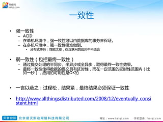 一致性
• 强一致性
– ACID
– 在单机环境中，强一致性可以由数据库的事务来保证。
– 在多机环境中，强一致性很难做到。
• 分布式事务：性能太差，在互联网的应用中不适合
• 弱一致性（包括最终一致性）
– 通过提交处理的半同步、半异步或全异步，取得最终一致性效果。
– 最终一致性使得数据的提交具有延时性，而在一定范围的延时性范围内（比
如一秒），应用的可用性是OK的
• 一言以蔽之：过程松，结果紧，最终结果必须保证一致性
• http://www.allthingsdistributed.com/2008/12/eventually_consi
stent.html
 