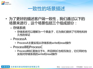 一致性的场景描述
• 为了更好的描述客户端一致性，我们通过以下的
场景来进行，这个场景包括三个组成部分：
– 存储系统
• 存储系统可以理解为一个黑盒子，它为我们提供了可用性和持
久性的保证
– ProcessA
• ProcessA主要实现从存储系统write和read操作
– ProcessB和ProcessC
• ProcessB和C是独立于A，并且B和C也相互独立，它们同时也
实现对存储系统的write和read操作
 
