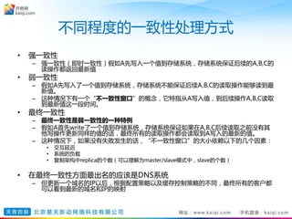 不同程度的一致性处理方式
• 强一致性
– 强一致性（即时一致性）假如A先写入一个值到存储系统，存储系统保证后续的A,B,C的
读操作都返回最新值
• 弱一致性
– 假如A先写入了一个值到存储系统，存储系统不能保证后续A,B,C的读取操作能够读到最
新值。
– 这种情况下有一个“不一致性窗口”的概念，它特指从A写入值，到后续操作A,B,C读取
到最新值这一段时间。
• 最终一致性
– 最终一致性是弱一致性的一种特例
– 假如A首先write了一个值到存储系统，存储系统保证如果在A,B,C后续读取之前没有其
他写操作更新同样的值的话，最终所有的读取操作都会读取到A写入的最新的值。
– 这种情况下，如果没有失败发生的话，“不一致性窗口”的大小依赖以下的几个因素：
• 交互延迟
• 系统的负载
• 复制架构中replica的个数（可以理解为master/slave模式中，slave的个数）
• 在最终一致性方面最出名的应该是DNS系统
– 但更新一个域名的IP以后，根据配置策略以及缓存控制策略的不同，最终所有的客户都
可以看到最新的域名和IP的映射
 