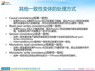 其他一致性变体的处理方式
• Causal consistency(因果一致性)
– 如果Process A通知Process B它已经更新了数据，那么Process B的后续读取
操作则读取A写入的最新值，而与A没有因果关系的C则可以最终一致性。
• Read-your-writes consistency(过程一致性)
– 如果Process A写入了最新的值，那么Process A的后续操作都会读取到最新
值。但是其它用户可能要过一会才可以看到。
• Session consistency(会话一致性)
– 此种一致性要求客户端和存储系统交互的整个会话阶段保证Read-your-
writes consistency
– Hibernate的session提供的一致性保证就属于此种一致性。
• Monotonic read consistency(简单读一致性)
– 此种一致性要求如果Process A已经读取了对象的某个值，那么后续操作将不
会读取到更早的值。
• Monotonic write consistency(简单写一致性)
– 此种一致性保证系统会序列化执行一个Process中的所有写操作。
 