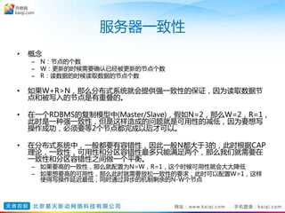 服务器一致性
• 概念
– N：节点的个数
– W：更新的时候需要确认已经被更新的节点个数
– R：读数据的时候读取数据的节点个数
• 如果W+R>N，那么分布式系统就会提供强一致性的保证，因为读取数据节
点和被写入的节点是有重叠的。
• 在一个RDBMS的复制模型中(Master/Slave)，假如N=2，那么W=2，R=1，
此时是一种强一致性，但是这样造成的问题就是可用性的减低，因为要想写
操作成功，必须要等2个节点都完成以后才可以。
• 在分布式系统中，一般都要有容错性，因此一般N都大于3的，此时根据CAP
理论，一致性，可用性和分区容错性最多只能满足两个，那么我们就需要在
一致性和分区容错性之间做一个平衡。
– 如果要高的一致性，那么就配置为N=W，R=1，这个时候可用性就会大大降低
– 如果想要高的可用性，那么此时就需要放松一致性的要求，此时可以配置W=1，这样
使得写操作延迟最低，同时通过异步的机制剩余的N-W个节点
 
