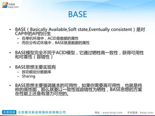 BASE
• BASE（Basically Available,Soft state,Eventually consistent）是对
CAP中的AP的衍生
– 在单机环境中，ACID是数据的属性
– 而在分布式环境中，BASE就是数据的属性
• BASE模型完全不同于ACID模型，它通过牺牲高一致性，获得可用性
和可靠性（容错性）
• BASE思想主要实现有
– 按功能划分数据库
– Sharing
• BASE思想主要强调基本的可用性，如果你需要高可用性，也就是纯
粹的高性能，那么就要以一致性或容错性为牺牲，BASE思想的方案
在性能上还是有潜力可挖的。
 