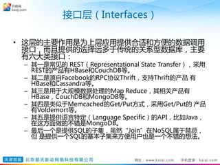 接口层（Interfaces）
• 这层的主要作用是为上层应用提供合适和方便的数据调用
接口，而且提供的选择远多于传统的关系型数据库，主要
有六大类接口：
– 其一是常见的 REST（Representational State Transfer），采用
REST的产品有HBase和CouchDB等。
– 其二是源自Facebook的RPC协议Thrift，支持Thrift的产品 有
HBase和Cassandra等。
– 其三是用于大规模数据处理的Map Reduce，其相关产品有
HBase，CouchDB和MongoDB等。
– 其四是类似于Memcached的Get/Put方式，采用Get/Put的 产品
有Voldemort等。
– 其五是提供语言特定（Language Specific）的API，比如Java，
在这方面做的不错是MongoDB。
– 最后一个是提供SQL的子集，虽然“Join”在NoSQL属于禁忌，
但 是提供一个SQL的基本子集来方便用户也是一个不错的想法。
 