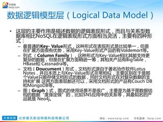 数据逻辑模型层（Logical Data Model）
• 这层的主要作用是描述数据的逻辑表现形式，而且与关系型数
据库相比NoSQL在逻辑表现形式方面相当灵活，主要有四种形
式：
– 最普通的Key- Value形式，这种形式在表现形式是比较单一，但是
在扩展方面很有优势，采用Key-Value形式产品的有Voldemort等。
– 列式 （Column Family），这种形式与Key-Value相比其能支持更
复杂的数据，但是在扩展方面稍逊一筹，其相关产品有BigTable，
HBase和 Cassnadra等。
– 文档（Doucument）形式，文档形式源自于著名协作软件Lotus
Notes，并且本质上与Key-Value形式非常相似，主要区别在于是那
个Value只能存储文档形式的数据，同时文档形式在对复杂数据的支
持和扩展 这两方面表现都还可以，采用文档形式的产品有Couch DB
和MongoDB等。
– 图（Graph）式，图式的使用场景不是很广，主要是为基于图数据结
构的数据“度身定做”的，比如SNS应用中的关系等，其最知名的产
品就是 Neo4j。
 