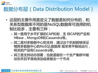 数据分布层（Data Distribution Model）
• 这层的主要作用是定义了数据是如何分布的，和
关系型数据库不同的是NoSQL数据库可选择的机
制比较多，主要有三种：
– 其一是用于水平扩展的CAP机制，支 持CAP的产品有
HBase，MongoDB和Cassandra等。
– 其二是对多数据中心的支持，通过这个机制能够保证
横跨多数据中心的NoSQL数据库 能非常平稳地运行，
相关的产品有Cassandra等。
– 其三是支持动态部署，也就是能在一个生产集群中能
动态并且平滑地添加或者删去一个节点
 