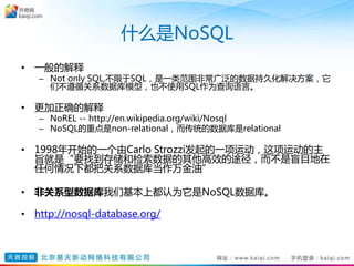 什么是NoSQL
• 一般的解释
– Not only SQL,不限于SQL，是一类范围非常广泛的数据持久化解决方案，它
们不遵循关系数据库模型，也不使用SQL作为查询语言。
• 更加正确的解释
– NoREL -- http://en.wikipedia.org/wiki/Nosql
– NoSQL的重点是non-relational，而传统的数据库是relational
• 1998年开始的一个由Carlo Strozzi发起的一项运动，这项运动的主
旨就是“要找到存储和检索数据的其他高效的途径，而不是盲目地在
任何情况下都把关系数据库当作万金油”
• 非关系型数据库我们基本上都认为它是NoSQL数据库。
• http://nosql-database.org/
 