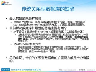 传统关系型数据库的缺陷
• 最大的缺陷就是扩展性
– 虽然各个数据库厂商都有cluster的解决方案，但是不管share
storage或share nothing的解决方案，扩展性都是很有限的。
• 目前解决数据库扩展性的思路主要有两个
– 水平分区（数据分片 sharing）或垂直分区（功能业务分区）
• 这样虽然可以很好解决数据库的扩展性问题，但是在实际使用中，一旦
采用了数据分片或者功能分区，必然导致牺牲“关系型”数据库的最大
优势-join，对业务的局限性会很大，而且数据库也退化成为一个简单的
存储系统。
– Master-Slave复制方式
• 通过读写分离在某种程度上解决扩展性的问题，但是这种方案中，由于
每个数据库节点必须保存所有的数据，这样每个存储的IO必然会成为扩
展的瓶颈，并且master也是一个瓶颈
• 总的来说，传统的关系型数据库的扩展能力都是十分有限
的。
 