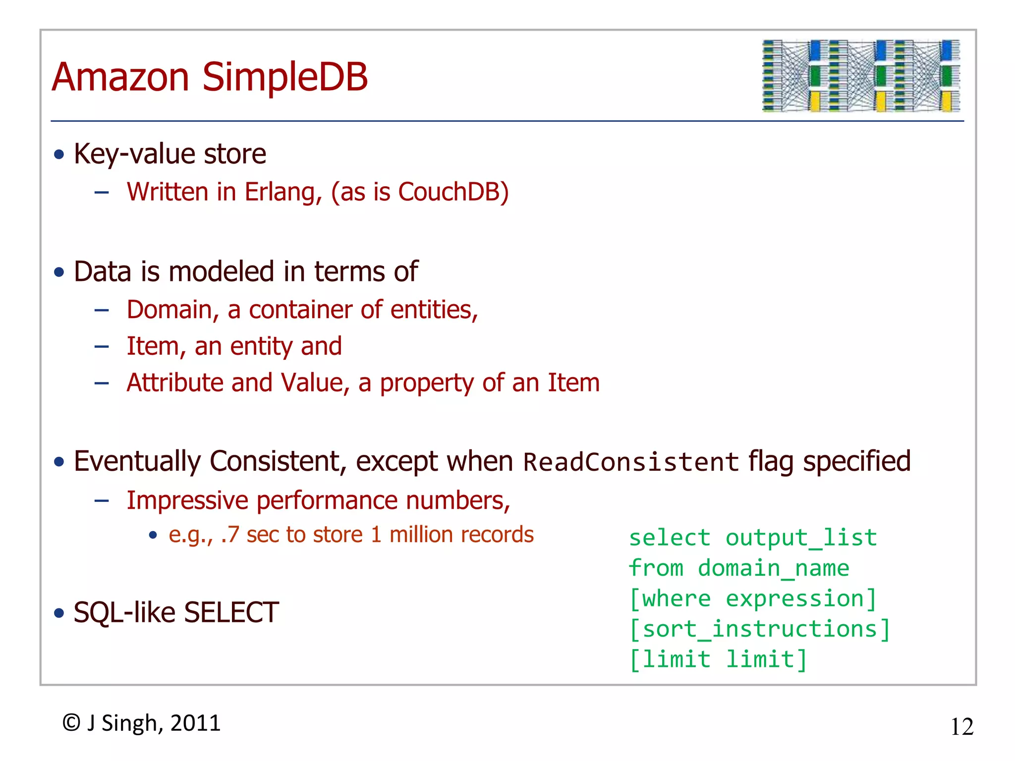 Amazon SimpleDBKey-value storeWritten in Erlang, (as is CouchDB)Data is modeled in terms ofDomain, a container of entities,Item, an entity and Attribute and Value, a property of an ItemEventually Consistent, except when ReadConsistent flag specifiedImpressive performance numbers, e.g., .7 sec to store 1 million recordsSQL-like SELECTselect output_listfrom domain_name[where expression] [sort_instructions] [limit limit] 