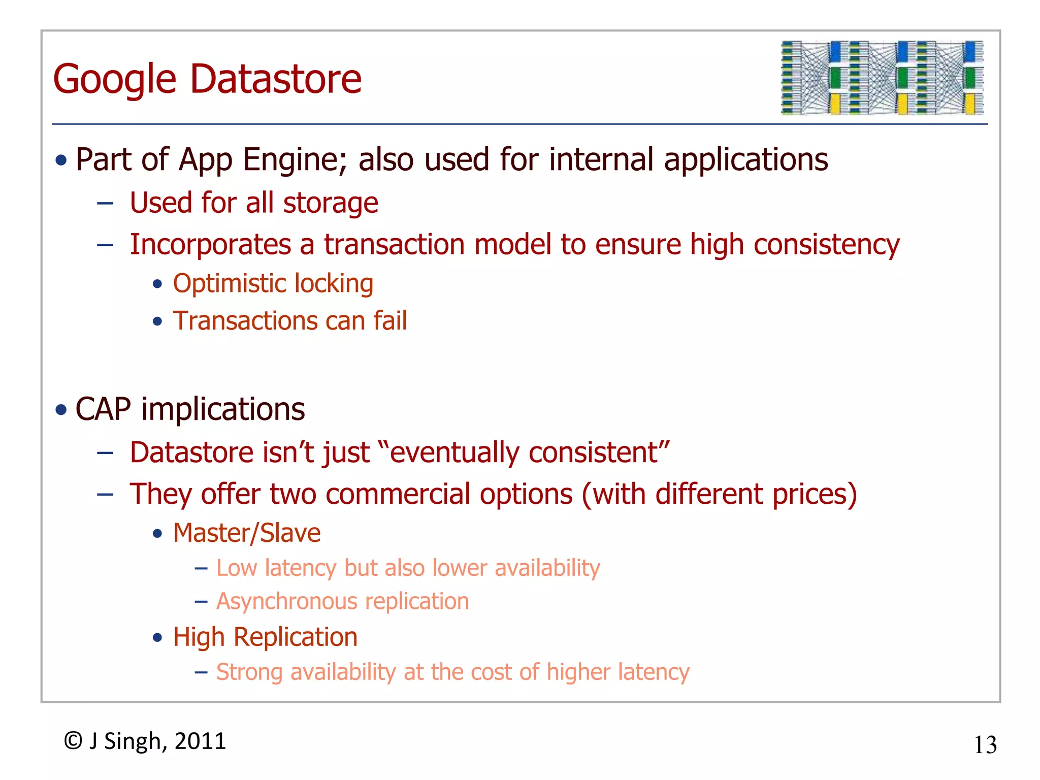 Google DatastorePart of App Engine; also used for internal applicationsUsed for all storageIncorporates a transaction model to ensure high consistencyOptimistic lockingTransactions can failCAP implicationsDatastore isn’t just “eventually consistent”They offer two commercial options (with different prices)Master/Slave Low latency but also lower availabilityAsynchronous replicationHigh ReplicationStrong availability at the cost of higher latency