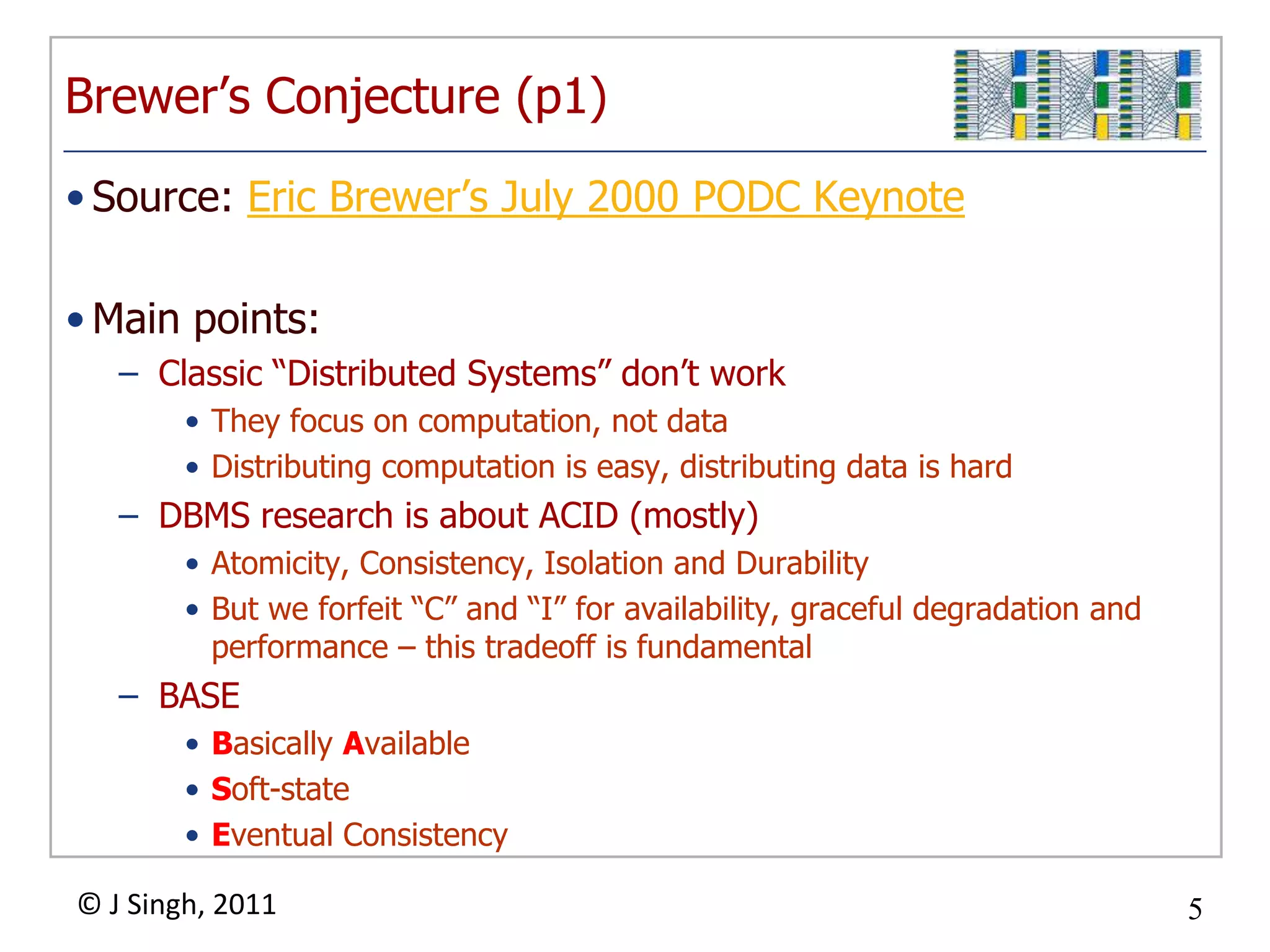 Brewer’s Conjecture (p1)Source: Eric Brewer’s July 2000 PODC KeynoteMain points:Classic “Distributed Systems” don’t workThey focus on computation, not dataDistributing computation is easy, distributing data is hardDBMS research is about ACID (mostly)Atomicity, Consistency, Isolation and DurabilityBut we forfeit “C” and “I” for availability, graceful degradation and performance – this tradeoff is fundamentalBASEBasically AvailableSoft-stateEventual Consistency