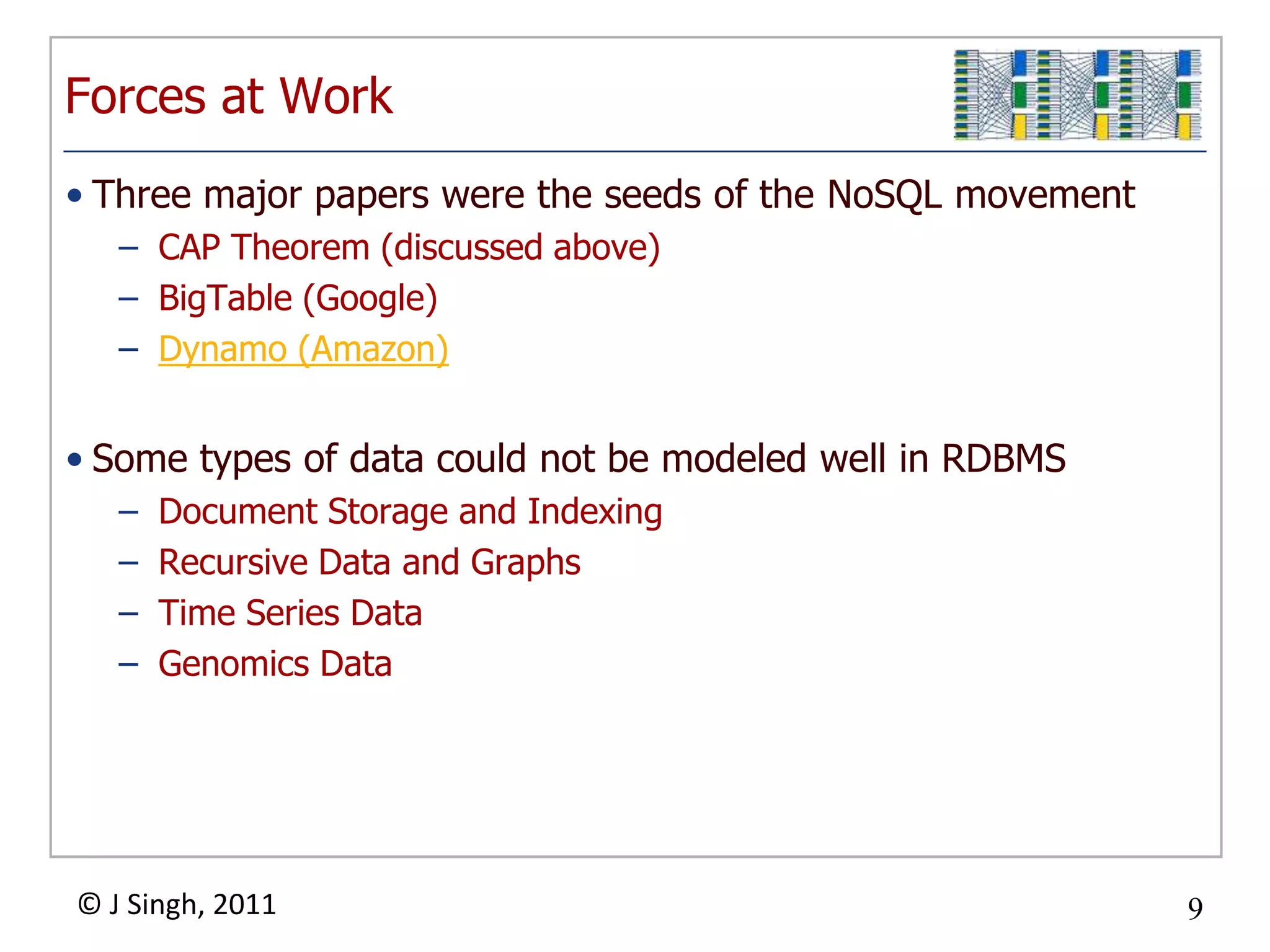 Forces at WorkThree major papers were the seeds of the NoSQL movementCAP Theorem (discussed above)BigTable(Google)Dynamo (Amazon)Some types of data could not be modeled well in RDBMSDocument Storage and IndexingRecursive Data and GraphsTime Series DataGenomics Data
