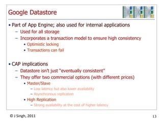 Google DatastorePart of App Engine; also used for internal applicationsUsed for all storageIncorporates a transaction model to ensure high consistencyOptimistic lockingTransactions can failCAP implicationsDatastore isn’t just “eventually consistent”They offer two commercial options (with different prices)Master/Slave Low latency but also lower availabilityAsynchronous replicationHigh ReplicationStrong availability at the cost of higher latency