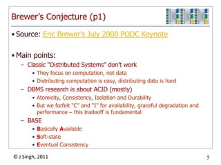 Brewer’s Conjecture (p1)Source: Eric Brewer’s July 2000 PODC KeynoteMain points:Classic “Distributed Systems” don’t workThey focus on computation, not dataDistributing computation is easy, distributing data is hardDBMS research is about ACID (mostly)Atomicity, Consistency, Isolation and DurabilityBut we forfeit “C” and “I” for availability, graceful degradation and performance – this tradeoff is fundamentalBASEBasically AvailableSoft-stateEventual Consistency