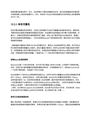 机房机器可能都会损坏，所以，在这种情况下要保证数据的安全性，就必须将数据备份存储到其
它地理位置上比较远的数据中心。所以，具体各个NoSQL系统在数据安全性和性能上的权衡策略
也不太一样。



13.3.1 单机可靠性

单机可靠性理解起来非常简单，它的定义是写操作不会由于机器重启或者断电而丢失。通常单机
可靠性的保证是通过把数据写到磁盘来完成的，而这通常会造成磁盘IO成为整个系统的瓶颈。而
事实上，即使你的程序每次都把数据写到了磁盘，实际上由于操作系统buffer层的存在，数据还
是不会立刻被写到物理磁盘上，只有当你调用fsync这个系统调用的时候，操作系统才会尽可能的
把数据写到磁盘。

一般的磁盘大概能进行每秒100-200次的随机访问，每秒30-100MB的顺序写入速度。而内存在这
两方面的性能都有数量级上的提升。通过尽量减少随机写，取而代之的对每个磁盘设备进行顺序
写，这样能够减少单机可靠性保证的代价。也就是说我们需要减少在两次fsync调用之间的写操作
次数，而增加顺序写操作的数量。下面我们说一下一些在单机可靠性的保证下提高性能的方法。



控制fsync的调用频率

Memcached是一个纯内存的存储，由于其不进行磁盘上的持久化存储，从而换来了很高的性能。
当然，在我们进行服务器重启或者服务器意外断电后，这些数据就全丢了。因此Memcached 是
一个非常不错的缓存，但是做不了持久化存储。

Redis则提供了几种对fsync调用频率的控制方法。应用开发者可以配置Redis在每次更新操作后都
执行一次fsync，这样会比较安全，当然也就比较慢。Redis也可以设置成N秒种调用一次fsync，
这样性能会更好一点。但这样的后果就是一旦出现故障，最多可能导致N秒内的数据丢失。而对
一些可靠性要求不太高的场合（比如仅仅把Redis当Cache用的时候），应用开发者甚至可以直接
关掉fsync的调用：让操作系统来决定什么时候需要把数据flush到磁盘。
（译者：这只是Redis append only file的机制，Redis是可以关闭aof日志的，另外请注意：Redis
本身支持将内存中数据dump成rdb文件的机制，和上面说的不是一回事。）



使用日志型的数据结构

像B+ 树这样的一些数据结构，使得NoSQL系统能够快速的定位到磁盘上的数据，但是通常这些
数据结构的更新操作是随机写操作，如果你在每次操作后再调用一次fsync，那就会造成频繁的磁
 