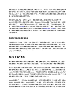 盘随机访问了。为了避免产生这样的问题，像Cassandra、HBase、Redis和Riak都会把写操作顺
序的写入到一个日志文件中。相对于存储系统中的其它数据结构，上面说到的日志文件可以频繁
的进行fsync操作。这个日志文件记录了操作行为，可以用于在出现故障后恢复丢失那段时间的数
据，这样就把随机写变成顺序写了。

虽然有的NoSQL系统，比如MongoDB，是直接在原数据上进行更新操作的，但也有许多
NoSQL系统是采用了上面说到的日志策略。Cassandra和HBase借鉴了BigTable的做法，在数据
结构上实现了一个日志型的查找树。Riak也使用了类似的方法实现了一个日志型的hash表（译
者：也就是Riak的BitCask模型）。CouchDB对传统的B+树结构进行了修改，使得对树的更新可
以使用顺序的追加写操作来实现（译者：这种B+树被称作append-only B-Tree）。这些方法的使
用，使得存储系统的写操作承载力更高，但同时为了防止数据异构后膨胀得过大，需要定时进行
一些合并操作。



通过合并写操作提高吞吐性能

Cassandra有一个机制，它会把一小段时间内的几个并发的写操作放在一起进行一次fsync调用。
这种做法叫group commit，它导致的一个结果就是更新操作的返回时间可能会变长，因为一个更
新操作需要等就近的几个更新操作一起进行提交。这样做的好处是能够提高写操作承载力。作为
HBase底层数据支持的Hadoop 分布式文件系统HDFS，它最近的一些补丁也在实现一些顺序写和
group commit的机制。



13.3.2 多机可靠性

由于硬件层面有时候会造成无法恢复的损坏，单机可靠性的保证在这方面就鞭长莫及了。对于一
些重要数据，跨机器做备份保存是必备的安全措施。一些NoSQL系统提供了多机可靠性的支持。

Redis采用了传统的主从数据同步的方式。所有在master上执行的操作，都会通过类似于操作日
志的结构顺序地传递给slave上再执行一遍。如果master发生宕机等事故，slave可以继续执行完
master传来的操作日志并且成为新的master。可能这中间会导致一些数据丢失，因为master同步
操作到slave是非阻塞的，master并不知道操作是否已经同步线slave了。CouchDB 实现了一个类
似的指向性的同步功能，它使得一个写操作可以同步到其它节点上。

MongoDB提供了一个叫Replica Sets的架构方制，这个架构策略使得每一个文档都会保存在组成
Replica Sets的所有机器上。MongoDB提供了一些选项，让开发者可以确定一个写操作是否已经
同步到了所有节点上，也可以在节点数据并不是最新的情况下执行一些操作。很多其它的分布式
NoSQL存储都提供了类似的多机可靠性支持。由于HBase的底层存储是HDFS，它也就自然的获
 