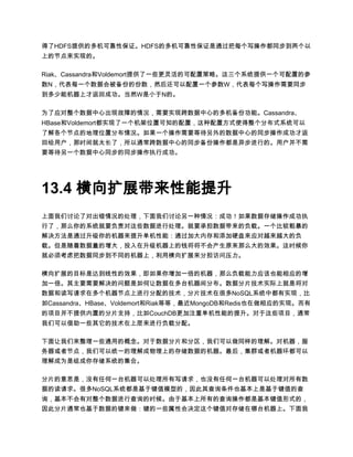 得了HDFS提供的多机可靠性保证。HDFS的多机可靠性保证是通过把每个写操作都同步到两个以
上的节点来实现的。

Riak、Cassandra和Voldemort提供了一些更灵活的可配置策略。这三个系统提供一个可配置的参
数N，代表每一个数据会被备份的份数，然后还可以配置一个参数W，代表每个写操作需要同步
到多少能机器上才返回成功。当然W是小于N的。

为了应对整个数据中心出现故障的情况，需要实现跨数据中心的多机备份功能。Cassandra、
HBase和Voldemort都实现了一个机架位置可知的配置，这种配置方式使得整个分布式系统可以
了解各个节点的地理位置分布情况。如果一个操作需要等待另外的数据中心的同步操作成功才返
回给用户，那时间就太长了，所以通常跨数据中心的同步备份操作都是异步进行的。用户并不需
要等待另一个数据中心同步的同步操作执行成功。




13.4 横向扩展带来性能提升
上面我们讨论了对出错情况的处理，下面我们讨论另一种情况：成功！如果数据存储操作成功执
行了，那么你的系统就要负责对这些数据进行处理。就要承担数据带来的负载。一个比较粗暴的
解决方法是通过升级你的机器来提升单机性能：通过加大内存和添加硬盘来应对越来越大的负
载。但是随着数据量的增大，投入在升级机器上的钱将将不会产生原来那么大的效果。这时候你
就必须考虑把数据同步到不同的机器上，利用横向扩展来分担访问压力。

横向扩展的目标是达到线性的效果，即如果你增加一倍的机器，那么负载能力应该也能相应的增
加一倍。其主要需要解决的问题是如何让数据在多台机器间分布。数据分片技术实际上就是将对
数据和读写请求在多个机器节点上进行分配的技术，分片技术在很多NoSQL系统中都有实现，比
如Cassandra、HBase、Voldemort和Riak等等，最近MongoDB和Redis也在做相应的实现。而有
的项目并不提供内置的分片支持，比如CouchDB更加注重单机性能的提升。对于这些项目，通常
我们可以借助一些其它的技术在上层来进行负载分配。

下面让我们来整理一些通用的概念。对于数据分片和分区，我们可以做同样的理解。对机器，服
务器或者节点，我们可以统一的理解成物理上的存储数据的机器。最后，集群或者机器环都可以
理解成为是组成你存储系统的集合。

分片的意思是，没有任何一台机器可以处理所有写请求，也没有任何一台机器可以处理对所有数
据的读请求。很多NoSQL系统都是基于键值模型的，因此其查询条件也基本上是基于键值的查
询，基本不会有对整个数据进行查询的时候。由于基本上所有的查询操作都是基本键值形式的，
因此分片通常也基于数据的键来做：键的一些属性会决定这个键值对存储在哪台机器上。下面我
 