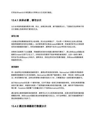们将会对hash分片和范围分片两种分片方式进行描述。



13.4.1 如非必要，请勿分片

分片会导致系统复杂程序大增，所以，如果没有必要，请不要使用分片。下面我们先讲两种不用
分片就能让系统具有扩展性的方法。



读写分离

大多数应用场景都是读多写少的场景。所以在这种情况下，可以用一个简单的方法来分担负载，
就是把数据同步到多台机器上。这时候写请求还是由master机器处理，而读请求则可以分担给那
些同步到数据的机器了。而同步数据的操作，通常是不会对master带来多大的压力的。

如果你已经使用了主从配置，将数据同步到多台机器以提供高可靠性了，那么你的slave机器应该
能够为master分担不少压力了。对有些实时性要求不是非常高的查询请求，比如一些统计操作，
你完全可以放到slave上来执行。通常来说，你的应用对实时性要求越低，你的slave机器就能承
担越多的任务。



使用缓存

将一些经常访问的数据放到缓存层中，通常会带来很好的效果。Memcached 主要的作用就是将
数据层的数据进行分布式的缓存。Memcached 通过客户端的算法（译者： 常见的一致性hash算
法）来实现横向扩展，这样当你想增大你缓存池的大小时，只需要添加一台新的缓存机器即可。

由于Memcached仅仅是一个缓存存储，它并不具备一些持久存储的复杂特性。当你在考虑使用复
杂的扩展方案时，希望你先考虑一下使用缓存来解决你的负载问题。注意，缓存并不是临时的处
理方案：Facebook 就部署了总容量达到几十TB的Memcahced内存池。

通过读写分离和构建有效的缓存层，通常可以大大分担系统的读负载，但是当你的写请求越来越
频繁的时候，你的master机器还是会承受越来越大的压力。对于这种情况，我们可能就要用到下
面说到的数据分片技术了。



13.4.2 通过协调器进行数据分片
 