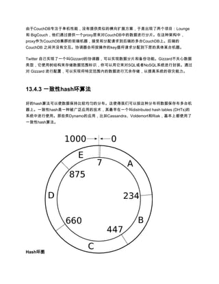 由于CouchDB专注于单机性能，没有提供类似的横向扩展方案，于是出现了两个项目：Lounge
和 BigCouch，他们通过提供一个proxy层来对CouchDB中的数据进行分片。在这种架构中，
proxy作为CouchDB集群的前端机器，接受和分配请求到后端的多台CouchDB上。后端的
CouchDB 之间并没有交互。协调器会将按操作的key值将请求分配到下层的具体某台机器。

Twitter 自己实现了一个叫Gizzard的协调器，可以实现数据分片和备份功能。Gizzard不关心数据
类型，它使用树结构来存储数据范围标识，你可以用它来对SQL或者NoSQL系统进行封装。通过
对 Gizzard 进行配置，可以实现将特定范围内的数据进行冗余存储，以提高系统的容灾能力。



13.4.3 一致性hash环算法

好的hash算法可以使数据保持比较均匀的分布。这使得我们可以按这种分布将数据保存布多台机
器上。一致性hash是一种被广泛应用的技术，其最早在一个叫distributed hash tables (DHTs)的
系统中进行使用。那些类Dynamo的应用，比如Cassandra、Voldemort和Riak，基本上都使用了
一致性hash算法。




Hash环图
 