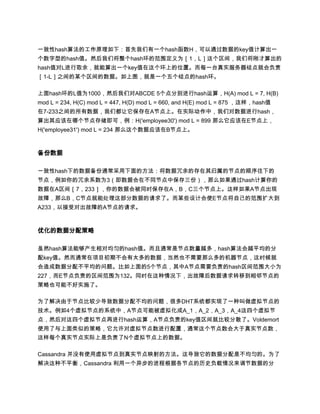 一致性hash算法的工作原理如下：首先我们有一个hash函数H，可以通过数据的key值计算出一
个数字型的hash值。然后我们将整个hash环的范围定义为［1，L］这个区间，我们将刚才算出的
hash值对L进行取余，就能算出一个key值在这个环上的位置。而每一台真实服务器结点就会负责
［1-L］之间的某个区间的数据。如上图，就是一个五个结点的hash环。

上面hash环的L值为1000，然后我们对ABCDE 5个点分别进行hash运算，H(A) mod L = 7, H(B)
mod L = 234, H(C) mod L = 447, H(D) mod L = 660, and H(E) mod L = 875 ，这样，hash值
在7-233之间的所有数据，我们都让它保存在A节点上。在实际动作中，我们对数据进行hash，
算出其应该在哪个节点存储即可，例：H('employee30') mod L = 899 那么它应该在E节点上，
H('employee31') mod L = 234 那么这个数据应该在B节点上。



备份数据

一致性hash下的数据备份通常采用下面的方法：将数据冗余的存在其归属的节点的顺序往下的
节点，例如你的冗余系数为3（即数据会在不同节点中保存三份），那么如果通过hash计算你的
数据在A区间［7，233］，你的数据会被同时保存在A，B，C三个节点上。这样如果A节点出现
故障，那么B，C节点就能处理这部分数据的请求了。而某些设计会使E节点将自己的范围扩大到
A233，以接受对出故障的A节点的请求。



优化的数据分配策略

虽然hash算法能够产生相对均匀的hash值。而且通常是节点数量越多，hash算法会越平均的分
配key值。然而通常在项目初期不会有太多的数据，当然也不需要那么多的机器节点，这时候就
会造成数据分配不平均的问题。比如上面的5个节点，其中A节点需要负责的hash区间范围大小为
227，而E节点负责的区间范围为132。同时在这种情况下，出故障后数据请求转移到相邻节点的
策略也可能不好实施了。

为了解决由于节点比较少导致数据分配不均的问题，很多DHT系统都实现了一种叫做虚拟节点的
技术。例如4个虚拟节点的系统中，A节点可能被虚拟化成A_1，A_2，A_3，A_4这四个虚拟节
点，然后对这四个虚拟节点再进行hash运算，A节点负责的key值区间就比较分散了。Voldemort
使用了与上面类似的策略，它允许对虚拟节点数进行配置，通常这个节点数会大于真实节点数，
这样每个真实节点实际上是负责了N个虚拟节点上的数据。

Cassandra 并没有使用虚拟节点到真实节点映射的方法。这导致它的数据分配是不均匀的。为了
解决这种不平衡，Cassandra 利用一个异步的进程根据各节点的历史负载情况来调节数据的分
 