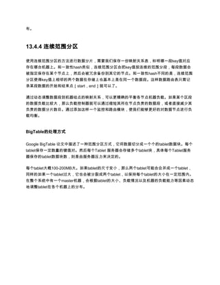 布。



13.4.4 连续范围分区

使用连续范围分区的方法进行数据分片，需要我们保存一份映射关系表，标明哪一段key值对应
存在哪台机器上。和一致性hash类似，连续范围分区会把key值按连续的范围分段，每段数据会
被指定保存在某个节点上，然后会被冗余备份到其它的节点。和一致性hash不同的是，连续范围
分区使得key值上相邻的两个数据在存储上也基本上是在同一个数据段。这样数据路由表只需记
录某段数据的开始和结束点［start，end］就可以了。

通过动态调整数据段到机器结点的映射关系，可以更精确的平衡各节点机器负载。如果某个区段
的数据负载比较大，那么负载控制器就可以通过缩短其所在节点负责的数据段，或者直接减少其
负责的数据分片数目。通过添加这样一个监控和路由模块，使我们能够更好的对数据节点进行负
载均衡。



BigTable的处理方式

Google BigTable 论文中描述了一种范围分区方式，它将数据切分成一个个的tablet数据块。每个
tablet保存一定数量的键值对。然后每个Tablet 服务器会存储多个tablet块，具体每个Tablet服务
器保存的tablet数据块数，则是由服务器压力来决定的。

每个tablet大概100-200MB大。如果tablet的尺寸变小，那么两个tablet可能会合并成一个tablet，
同样的如果一个tablet过大，它也会被分裂成两个tablet，以保持每个tablet的大小在一定范围内。
在整个系统中有一个master机器，会根据tablet的大小、负载情况以及机器的负载能力等因素动态
地调整tablet在各个机器上的分布。
 