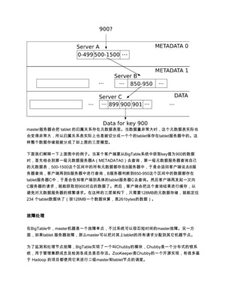 master服务器会把 tablet 的归属关系存在元数据表里。当数据量非常大时，这个元数据表实际也
会变得非常大，所以归属关系表实际上也是被切分成一个个的tablet保存在tablet服务器中的。这
样整个数据存储就被分成了如上图的三层模型。

下面我们解释一下上面图中的例子。当某个客户端要从BigTable系统中获取key值为900的数据
时，首先他会到第一级元数据服务器A（METADATA0）去查询，第一级元数据服务器查询自己
的元数据表，500-1500这个区间中的所有元数据都存在B服务器中，于是会返回客户端说去B服
务器查询，客户端再到B服务器中进行查询，B服务器判断到850-950这个区间中的数据都存在
tablet服务器C中，于是会告知客户端到具体的tablet服务器C去查询。然后客户端再发起一次向
C服务器的请求，就能获取到900对应的数据了。然后，客户端会把这个查询结果进行缓存，以
避免对元数据服务器的频繁请求。在这样的三层架构下，只需要128MB的元数据存储，就能定位
234 个tablet数据块了（按128MB一个数据块算，是261bytes的数据）。



故障处理

在BigTable中，master机器是一个故障单点，不过系统可以容忍短时间的master故障。另一方
面，如果tablet 服务器故障，那么master可以把对其上tablet的所有请求分配到其它机器节点。

为了监测和处理节点故障，BigTable实现了一个叫Chubby的模块，Chubby是一个分布式的锁系
统，用于管理集群成员及检测各成员是否存活。ZooKeeper是Chubby的一个开源实现，有很多基
于 Hadoop 的项目都使用它来进行二级master和tablet节点的调度。
 