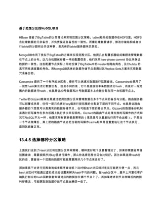 基于范围分区的NoSQL项目

HBase 借鉴了BigTable的分层理论来实现范围分区策略。tablet相关的数据存在HDFS里。HDFS
会处理数据的冗余备份，并负责保证各备份的一致性。而像处理数据请求，修改存储结构或者执
行tablet的分裂和合并这种事，是具体的tablet服务器来负责的。

MongoDB也用了类似于BigTable的方案来实现范围分区。他用几台配置机器组成集群来管理数据
在节点上的分布。这几台机器保存着一样的配置信息，他们采用 two-phase commit 协议来保证
数据的一致性。这些配置节点实际上同时扮演了BigTable中的master的路由角色，及Chubby 的
高可用性调度器的角色。而MongoDB具体的数据存储节点是通过其Replica Sets方案来实现数据
冗余备份的。

Cassandra 提供了一个有序的分区表，使你可以快速对数据进行范围查询。Cassandra也使用了
一致性hash算法进行数据分配，但是不同的是，它不是直接按单条数据进行hash，而是对一段范
围内的数据进行hash，也就是说20号数据和21号数据基本上会被分配在同一台机器节点上。

Twitter的Gizzard框架也是通过使用范围分区来管理数据在多个节点间的备份与分配。路由服务器
可以部署成多层，任何一层只负责对key值进行按范围的分配到下层的不同节点。也就是说路由
服务器的下层既可以是真实的数据存储节点，也可能是下层的路由节点。Gizzard的数据备份机制
是通过将写操作在多台机器上执行多次来实现的。Gizzard的路由节点处理失败的写操作的方式和
其它NoSQL不太一样，他要求所有更新都是幂等的（意思是可以重复执行而不会出错）。于是当
一个节点故障后，其上层的路由节点会把当前的写操作cache起来并且重复地让这个节点执行，
直到其恢复正常。



13.4.5 选择哪种分区策略

上面我们说到了Hash分区和范围分区两种策略，哪种更好呢？这要看情况了，如果你需要经常做
范围查询，需要按顺序对key值进行操作，那么你选择范围分区会比较好。因为如果选择hash分
区的话，要查询一个范围的数据可能就需要跨好几个节点来进行了。

那如果我不会进行范围查询或者顺序查询呢？这时候hash分区相对来说可能更方便一点，而且
hash分区时可能通过虚拟结点的设置来解决hash不均的问题。在hash分区中，基本上只要在客户
端执行相应的hash函数就能知道对应的数据存在哪个节点上了。而如果考虑到节点故障后的数据
转移情况，可能获取到数据存放节点就会麻烦一些了。
 