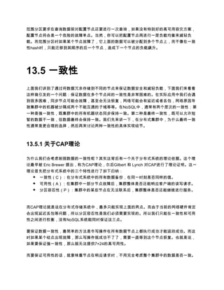 范围分区要求在查询数据前对配置节点还要进行一次查询，如果没有特别好的高可用容灾方案，
配置节点将会是一个危险的故障单点。当然，你可以把配置节点再进行一层负载均衡来减轻负
载。而范围分区时如果某个节点故障了，它上面的数据可以被分配到多个节点上，而不像在一致
性hash时，只能迁移到其顺序的后一个节点，造成下一个节点的负载飙升。




13.5 一致性
上面我们讲到了通过将数据冗余存储到不同的节点来保证数据安全和减轻负载，下面我们来看看
这样做引发的一个问题：保证数据在多个节点间的一致性是非常困难的。在实际应用中我们会遇
到很多困难，同步节点可能会故障，甚至会无法恢复，网络可能会有延迟或者丢包，网络原因导
致集群中的机器被分隔成两个不能互通的子域等等。在NoSQL中，通常有两个层次的一致性：第
一种是强一致性，既集群中的所有机器状态同步保持一致。第二种是最终一致性，既可以允许短
暂的数据不一致，但数据最终会保持一致。我们先来讲一下，在分布式集群中，为什么最终一致
性通常是更合理的选择，然后再来讨论两种一致性的具体实现结节。



13.5.1 关于CAP理论

为什么我们会考虑削弱数据的一致性呢？其实这背后有一个关于分布式系统的理论依据。这个理
论最早被 Eric Brewer 提出，称为CAP理论，尔后Gilbert 和 Lynch 对CAP进行了理论证明。这一
理论首先把分布式系统中的三个特性进行了如下归纳：
  ● 一致性（C）：在分布式系统中的所有数据备份，在同一时刻是否同样的值。
  ●   可用性（A）：在集群中一部分节点故障后，集群整体是否还能响应客户端的读写请求。
  ●   分区容忍性（P）：集群中的某些节点在无法联系后，集群整体是否还能继续进行服务。



而CAP理论就是说在分布式存储系统中，最多只能实现上面的两点。而由于当前的网络硬件肯定
会出现延迟丢包等问题，所以分区容忍性是我们必须需要实现的。所以我们只能在一致性和可用
性之间进行权衡，没有NoSQL系统能同时保证这三点。

要保证数据一致性，最简单的方法是令写操作在所有数据节点上都执行成功才能返回成功。而这
时如果某个结点出现故障，那么写操作就成功不了了，需要一直等到这个节点恢复。也就是说，
如果要保证强一致性，那么就无法提供7×24的高可用性。

而要保证可用性的话，就意味着节点在响应请求时，不用完全考虑整个集群中的数据是否一致。
 