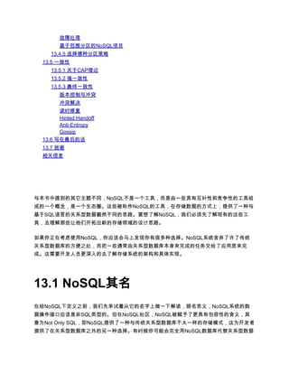 故障处理
       基于范围分区的NoSQL项目
    13.4.5 选择哪种分区策略
 13.5 一致性
    13.5.1 关于CAP理论
    13.5.2 强一致性
    13.5.3 最终一致性
       版本控制与冲突
       冲突解决
       读时修复
       Hinted Handoff
       Anti-Entropy
       Gossip
 13.6 写在最后的话
 13.7 致谢
 相关信息




与本书中提到的其它主题不同，NoSQL不是一个工具，而是由一些具有互补性和竞争性的工具组
成的一个概念，是一个生态圈。这些被称作NoSQL的工具，在存储数据的方式上，提供了一种与
基于SQL语言的关系型数据截然不同的思路。要想了解NoSQL，我们必须先了解现有的这些工
具，去理解那些让他们开拓出新的存储领域的设计思路。

如果你正在考虑使用NoSQL，你应该会马上发现你有很多种选择。NoSQL系统舍弃了许了传统
关系型数据库的方便之处，而把一些通常由关系型数据库本身来完成的任务交给了应用层来完
成。这需要开发人员更深入的去了解存储系统的架构和具体实现。




13.1 NoSQL其名
在给NoSQL下定义之前，我们先来试着从它的名字上做一下解读，顾名思义，NoSQL系统的数
据操作接口应该是非SQL类型的。但在NoSQL社区，NoSQL被赋予了更具有包容性的含义，其
意为Not Only SQL，即NoSQL提供了一种与传统关系型数据库不太一样的存储模式，这为开发者
提供了在关系型数据库之外的另一种选择。有时候你可能会完全用NoSQL数据库代替关系型数据
 