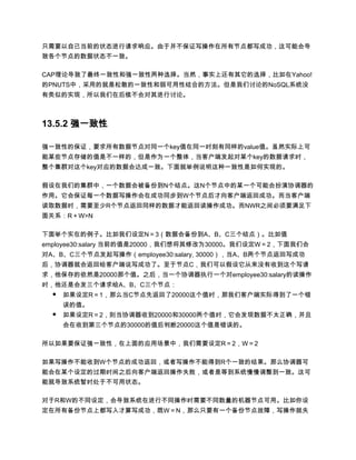 只需要以自己当前的状态进行请求响应。由于并不保证写操作在所有节点都写成功，这可能会导
致各个节点的数据状态不一致。

CAP理论导致了最终一致性和强一致性两种选择。当然，事实上还有其它的选择，比如在Yahoo!
的PNUTS中，采用的就是松散的一致性和弱可用性结合的方法。但是我们讨论的NoSQL系统没
有类似的实现，所以我们在后续不会对其进行讨论。



13.5.2 强一致性

强一致性的保证，要求所有数据节点对同一个key值在同一时刻有同样的value值。虽然实际上可
能某些节点存储的值是不一样的，但是作为一个整体，当客户端发起对某个key的数据请求时，
整个集群对这个key对应的数据会达成一致。下面就举例说明这种一致性是如何实现的。

假设在我们的集群中，一个数据会被备份到N个结点。这N个节点中的某一个可能会扮演协调器的
作用。它会保证每一个数据写操作会在成功同步到W个节点后才向客户端返回成功。而当客户端
读取数据时，需要至少R个节点返回同样的数据才能返回读操作成功。而NWR之间必须要满足下
面关系：R＋W>N

下面举个实在的例子。比如我们设定N＝3（数据会备份到A、B、C三个结点）。比如值
employee30:salary 当前的值是20000，我们想将其修改为30000。我们设定W＝2，下面我们会
对A、B、C三个节点发起写操作（employee30:salary, 30000），当A、B两个节点返回写成功
后，协调器就会返回给客户端说写成功了。至于节点C，我们可以假设它从来没有收到这个写请
求，他保存的依然是20000那个值。之后，当一个协调器执行一个对employee30:salary的读操作
时，他还是会发三个请求给A、B、C三个节点：
  ● 如果设定R＝1，那么当C节点先返回了20000这个值时，那我们客户端实际得到了一个错
      误的值。
  ●   如果设定R＝2，则当协调器收到20000和30000两个值时，它会发现数据不太正确，并且
      会在收到第三个节点的30000的值后判断20000这个值是错误的。

所以如果要保证强一致性，在上面的应用场景中，我们需要设定R＝2，W＝2

如果写操作不能收到W个节点的成功返回，或者写操作不能得到R个一致的结果。那么协调器可
能会在某个设定的过期时间之后向客户端返回操作失败，或者是等到系统慢慢调整到一致。这可
能就导致系统暂时处于不可用状态。

对于R和W的不同设定，会导致系统在进行不同操作时需要不同数量的机器节点可用。比如你设
定在所有备份节点上都写入才算写成功，既W＝N，那么只要有一个备份节点故障，写操作就失
 
