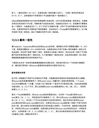 败了。一般设定是R＋W = N+1，这是保证强一致性的最小设定了。一些强一致性的系统设定
W＝N，R＝1，这样就根本不用考虑各个节点数据可能不一致的情况了。

HBase是借助其底层的HDFS来实现其数据冗余备份的。HDFS采用的就是强一致性保证。在数据
没有完全同步到N个节点前，写操作是不会返回成功的。也就是说它的W＝N，而读操作只需要读
到一个值即可，也就是说它R＝1。为了不至于让写操作太慢，对多个节点的写操作是并发异步进
行的。在直到所有的节点都收到了新的数据后，会自动执行一个swap操作将新数据写入。这个操
作是原子性和一致性的。保证了数据在所有节点有一致的值。



13.5.3 最终一致性

像Voldemort，Cassandra和Riak这些类Dynamo的系统，通常都允许用户按需要设置N，R，W三
个值，即使是设置成W＋R<= N也是可以的。也就是说他允许用户在强一致性和最终一致性之间
自由选择。而在用户选择了最终一致性，或者是W<N的强一致性时，则总会出现一段各个节点数
据不同步导致系统处理不一致的时间。为了提供最终一致性的支持，这些系统会提供一些工具来
使数据更新被最终同步到所有相关节点。

下面我们会先讲一讲如何判断数据是最新的还是陈旧的，然后我们再讨论一下如何进行数据同
步，最后我们再列举一些Dynamo里使用的加速同步过程的巧妙方法。



版本控制与冲突

由于同一份数据在不同的节点可能存在不同值，对数据的版本控制和冲突监测就变得尤为重要。
类Dynamo的系统通常都使用了一种叫vector clock（向量时钟）的版本控制机制。一个vector
clock可以理解成是一个向量，它包含了这个值在每一个备份节点中修改的次数。比如说有的数据
会备份到A，B，C三个节点，那么这些值的vector clock值就是类似（NA，NB，NC），而其初
始值为（0，0，0）。

每次一个key的值被修改，其vector clock相应的值就会加1。比如有一个key值当前的vector
clock值为（39，1，5），然后他在B节点被修改了一次，那么它的cector clock值就会相应的变
成（39，2，5）。而当另一个节点以在收到B节点的同步请求时，他会先用自己保存的vector
clock值与B传来的vector clock值进行对比，如果自己的vector clock值的每一项都小于等于B传来
的这个值，那么说明这次的修改值是在自已保存的值上的修改，不会有冲突，直接进行相应的修
改，并把自己的vector clock值更新。但是如果C发现自己的vector clock有些项比B大，而某些项
比B小，比如B的是（39，2，5）以的是（39，1，6），那么这时候说明B的这次修改并不是在
C的基础上改的，数据出现冲突了。
 