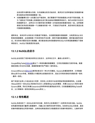 这些语言中通常是以列表、队列或集合的形式组织的，程序员们当然希望他们的数据存储
      层也能和应用层的数据模型一致。
  ●   当数据量增长到一台机器已经不能容纳，我们需要将不同的数据表分布到不同的机器。而
      为了避免在不同机器上的数据表在进行联合查询时需要跨网络进行。我们必须进行反范式
      的数据库设计，这种设计方式要求我们把需要一次性查询到的数据存储在一起。这样做使
      得我们的系统变得就像一个主键查询系统一样，于是我们开始思考，是否有其它更适合我
      们数据的数据模型。



通常来说，舍弃多年以来的设计思路是不明智的。当你要把数据存到数据库，当考虑到SQL与关
联型的数据模型，这些都是数十年的研究的开发成果，提供丰富的数据模型，提供复杂操作的保
证。而当你的问题涉及到大数据量，高负载或者说你的数据结构在SQL与关联型数据模型下很难
得到优化，NoSQL可能是更好的选择。



13.1.2 NoSQL的启示

NoSQL运动受到了很多相关研究论文的启示，这所有论文中，最核心的有两个。

Google的BigTable[CDG+06]提出了一种很有趣的数据模型，它将各列数据进行排序存储。数据
值按范围分布在多台机器，数据更新操作有严格的一致性保证。

Amazon的Dynamo[DHJ+07]使用的是另外一种分布式模型。Dynamo的模型更简单，它将数据
按key进行hash存储。其数据分片模型有比较强的容灾性，因此它实现的是相对松散的弱一致性
：最终一致性。

接下来我们会深入介绍这些设计思想，而实际上在现实中这些思想经常是混搭使用的。比如像
HBase及其它一些NoSQL系统他们在设计上更接受BigTable的模型，而像Voldemort 系统它就和
Dynamo更像。同时还有像Cassandra这种两种特性都具备的实现（它的数据模型和BigTable类
似，分片策略和一致性机制和Dynamo类似）。



13.1.3 特性概述

NoSQL系统舍弃了一些SQL标准中的功能，取而代之的是提供了一些简单灵活的功能。NoSQL
的构建思想就是尽量简化数据操作，尽量让执行操作的效率可预知。在很多NoSQL系统里，复杂
的操作都是留给应用层来做的，这样的结果就是我们对数据层进行的操作得到简化，让操作效率
 