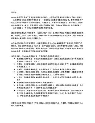 可预知。

NoSQL系统不仅舍弃了很多关系数据库中的操作。它还可能不具备关系数据库以下的一些特性
：比如通常银行系统中要求的事务保证，一致性保证以及数据可靠性的保证等。事务机制提供了
在执行多个命令时的all-or-nothing保证。一致性保证了如果一个数据更新后，那么在其之后的操
作中都能看到这个更新。可靠性保证如果一个数据被更新，它就会被写到持久化的存储设备上
（比如说磁盘），并且保证在数据库崩溃后数据可恢复。

通过放宽对上述几点特性的要求，NoSQL系统可以为一些非银行类的业务提供以性能换稳定的策
略。而同时，对这几点要求的放宽，又使得NoSQL系统能够轻松的实现分片策略，将远远超出单
机容量的大量数据分布在多台机器上的。

由于NoSQL系统还处在萌芽阶段，本章中提到的很多NoSQL架构都是用于满足各种不同用户的
需求的。对这些架构进行总结不太可能，因为它们总在变化。所以希望你能记住的一点是，不同
的NoSQL系统的特点是不同的，通过本章的内容，希望你能该根据自己的业务情况来选择合适的
NoSQL系统，而本章内容不可能给你直接的答案。

当你去考查一个NoSQL系统的时候，下面的的几点是值得注意的：
  ● 数据模型及操作模型：你的应用层数据模型是行、对象还是文档型的呢？这个系统是否能
     支持你进行一些统计工作呢？
 ●   可靠性：当你更新数据时，新的数据是否立刻写到持久化存储中去了？新的数据是否同步
     到多台机器上了？
 ●   扩展性：你的数据量有多大，单机是否能容下？你的读写量求单机是否能支持？
 ●   分区策略：考虑到你对扩展性，可用性或者持久性的要求，你是否需要一份数据被存在多
     台机器上？你是否需要知道数据在哪台机器上，以及你能否知道。
 ●   一致性：你的数据是否被复制到了多台机器上，这些分布在不同点的数据如何保证一致
     性？
 ●   事务机制：你的业务是否需要ACID的事务机制？
 ●   单机性能：如果你打算持久化的将数据存在磁盘上，哪种数据结构能满足你的需求（你的
     需求是读多还是写多）？写操作是否会成为磁盘瓶颈？
 ●   负载可评估：对于一个读多写少的应用，诸如响应用户请求的web应用，我们总会花很多
     精力来关注负载情况。你可能需要进行数据规模的监控，对多个用户的数据进行汇总统
     计。你的应用场景是否需要这样的功能呢？



尽管后三点在本章没有独立的小节进行描述，但它们和其它几点一样重要，下面就让我们对以上
的几点进行阐述。
 