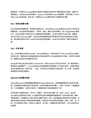 数据结构：单纯的Key-Value存储是不提供针对数据中特定的某个属性值来进行操作。通常它只
提供像set、get和delete这样的操作。以Dynamo为原型的Voldemort数据库，就只提供了分布式
的Key-Value存储功能。BDB 是一个提供Key-Value操作的持久化数据存储引擎。



Key - 结构化数据 存储

Key对应结构化数据存储，其典型代表是Redis，Redis将Key-Value存储的Value变成了结构化的
数据类型。Value的类型包括数字、字符串、列表、集合以及有序集合。除了set/get/delete 操作
以为，Redis还提供了很多针对以上数据类型的特殊操作，比如针对数字可以执行增、减操作，
对list可以执行 push/pop 操作，而这些对特定数据类型的特定操作并没有对性能造成多大的影
响。通过提供这种针对单个Value进行的特定类型的操作，Redis可以说实现了功能与性能的平
衡。



Key - 文档 存储

Key - 文档存储的代表有CouchDB、MongoDB和Riak。这种存储方式下Key-Value的Value是结
构化的文档，通常这些文档是被转换成JSON或者类似于JSON的结构进行存储。文档可以存储列
表，键值对以及层次结构复杂的文档。

MongoDB 将Key按业务分到各个collection里，这样以collection作为命名空间，员工信息和部门
信息的Key就被隔开了。CouchDB和Riak把类型跟踪这种事留给了开发者去完成。文档型存储的
灵活性和复杂性是一把双刃剑：一方面，开发者可以任意组织文档的结构，另一方面，应用层的
查询需求会变得比较复杂。



BigTable 的列簇式存储

HBase和Cassandra的数据模型都借鉴自Google 的BigTable。这种数据模型的特点是列式存储，
每一行数据的各项被存储在不同的列中（这些列的集合称作列簇）。而每一列中每一个数据都包
含一个时间戳属性，这样列中的同一个数据项的多个版本都能保存下来。

列式存储可以理解成这样，将行ID、列簇号，列号以及时间戳一起，组成一个Key，然后将
Value按Key的顺序进行存储。Key值的结构化使这种数据结构能够实现一些特别的功能。最常
用的就是将一个数据的多个版本存成时间戳不同的几个值，这样就能很方便的保存历史数据。这
种结构也能天然地进行高效的松散列数据（在很多行中并没有某列的数据）存储。当然，另一方
面，对于那些很少有某一行有NULL值的列，由于每一个数据必须包含列标识，这又会造成空间
的浪费。
 
