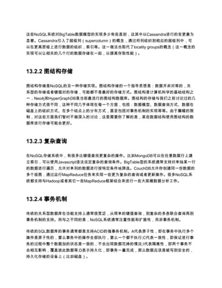 这些NoSQL系统对BigTable数据模型的实现多少有些差别，这其中以Cassandra进行的变更最为
显著。Cassandra引入了超级列（supercolumn）的概念，通过将列组织到相应的超级列中，可
以在更高层级上进行数据的组织，索引等。这一做法也取代了locality groups的概念（这一概念的
实现可以让相关的几个行的数据存储在一起，以提高存取性能）。



13.2.2 图结构存储

图结构存储是NoSQL的另一种存储实现。图结构存储的一个指导思想是：数据并非对等的，关
系型的存储或者键值对的存储，可能都不是最好的存储方式。图结构是计算机科学的基础结构之
一，Neo4j和HyperGraphDB是当前最流行的图结构数据库。图结构的存储与我们之前讨论过的几
种存储方式很不同，这种不同几乎体现在每一个方面，包括：数据模型、数据查询方式、数据在
磁盘上的组织方式、在多个结点上的分布方式，甚至包括对事务机制的实现等等。由于篇幅的限
制，对这些方面我们暂时不做深入的讨论，这里需要你了解的是，某些数据结构使用图结构的数
据库进行存储可能会更好。



13.2.3 复杂查询

在NoSQL存储系统中，有很多比键值查找更复杂的操作。比如MongoDB可以在任意数据行上建
立索引，可以使用Javascript语法设定复杂的查询条件。BigTable型的系统通常支持对单独某一行
的数据进行遍历，允许对单列的数据进行按特定条件地筛选。CouchDB允许你创建同一份数据的
多个视图，通过运行MapReduce任务来实现一些更为复杂的查询或者更新操作。很多NoSQL系
统都支持与Hadoop或者其它一些MapReduce框架结合来进行一些大规模数据分析工作。



13.2.4 事务机制

传统的关系型数据库在功能支持上通常很宽泛，从简单的键值查询，到复杂的多表联合查询再到
事务机制的支持。而与之不同的是，NoSQL系统通常注重性能和扩展性，而非事务机制。

传统的SQL数据库的事务通常都是支持ACID的强事务机制。A代表原子性，即在事务中执行多个
操作是原子性的，要么事务中的操作全部执行，要么一个都不执行;C代表一致性，即保证进行事
务的过程中整个数据加的状态是一致的，不会出现数据花掉的情况;I代表隔离性，即两个事务不
会相互影响，覆盖彼此数据等;D表示持久化，即事务一量完成，那么数据应该是被写到安全的，
持久化存储的设备上（比如磁盘）。
 