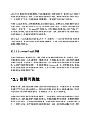 ACID的支持使得应用者能够很清楚他们当前的数据状态。即使如对于多个事务同时执行的情况下
也能够保证数据状态的正常性。但是如果要保证数据的一致性，通常多个事务是不可能交叉执行
的，这样就导致了可能一个很简单的操作需要等等一个复杂操作完成才能进行的情况。

对很多NoSQL系统来说，对性能的考虑远在ACID的保证之上。通常NoSQL系统仅提供对行级别
的原子性保证，也就是说同时对同一个Key下的数据进行的两个操作，在实际执行的时候是会串
行的执行，保证了每一个Key-Value对不会被破坏。对绝大多数应用场景来说，这样的保证并不
会引起多大的问题，但其换来的执行效率却是非常可观的。当然，使用这样的系统可能需要我们
在应用层的设计上多做容错性和修正机制的考虑。

在NoSQL中，Redis在事务支持这方面上不太一样，它提供了一个MULTI命令用来将多个命令进
行组合式的操作，通过一个WATCH命令提供操作隔离性。这和其它一些提供test-and-set这样的
低层级的隔离机制类似。



13.2.5 Schema-free的存储

还有一个很多NoSQL都有的共同点，就是它通常并没有强制的数据结构约束。即使是在文档型
存储或者列式存储上，也不会要求某一个数据列在每一行数据上都必须存在。这在非结构化数据
的存储上更方便，同时也省去了修改表结构的代价。而这一机制对应用层的容错性要求可能会更
高。比如程序可能得确定如果某一个员工的信息里缺少lastname这一项，是否算是错误。或者说
某个表结构的变更是否对所有数据行起了作用。还有一个问题，就是数据库的表结构可能会因为
项目的多次迭代而变得混乱不堪。




13.3 数据可靠性
最理想状态是，数据库会把所有写操作立刻写到持久化存储的设备，同时复制多个副本到不同地
理位置的不同节点上以防止数据丢失。但是这种对数据安全性的要求对性能是有影响的，所以不
同的NoSQL系统在自身性能的考虑下，在数据安全上采取了不太一样的策略。

一种典型的出错情况是重启机器或者机器断电了，这时候需要让数据从内存转存到磁盘才能保证
数据的安全性，因为磁盘数据不会因断电而丢失。而要避免磁盘损坏这种故障，就需要将数据冗
余的存在其它磁盘上，比如使用RAID来做镜像，或者将数据同步到不同机器。但是有些时候针对
同一个数据中心来说，是不可能做到完全的数据安全的，比如一旦发生飓风地震这种天灾，整个
 