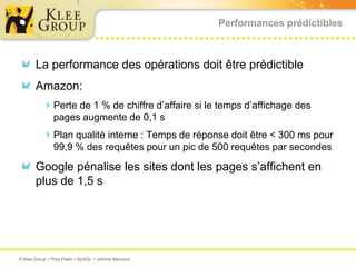 Performances prédictiblesLa performance des opérations doit être prédictibleAmazon: Perte de 1 % de chiffre d’affaire si le temps d’affichage des pages augmente de 0,1 sPlan qualité interne : Temps de réponse doit être < 300 ms pour 99,9 % des requêtes pour un pic de 500 requêtes par secondesGoogle pénalise les sites dont les pages s’affichent en plus de 1,5 s