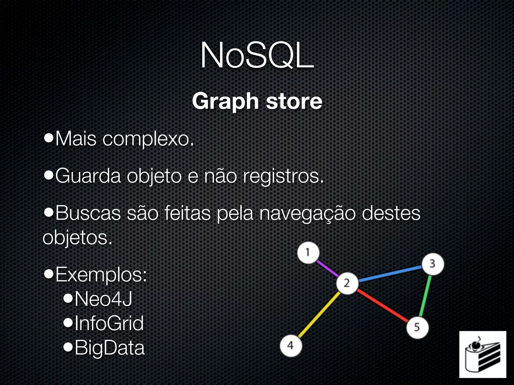 NoSQL
               Graph store
•Mais complexo.
•Guarda objeto e não registros.
•Buscas são feitas pela navegação destes
objetos.
•Exemplos:
  •Neo4J
  •InfoGrid
  •BigData
 
